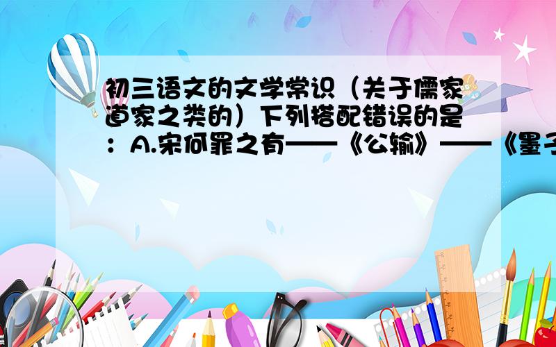 初三语文的文学常识（关于儒家道家之类的）下列搭配错误的是：A.宋何罪之有——《公输》——《墨子》——墨家B.多助之至,天下顺之——《得道多助,失道寡助》——《庄子》——儒家C.