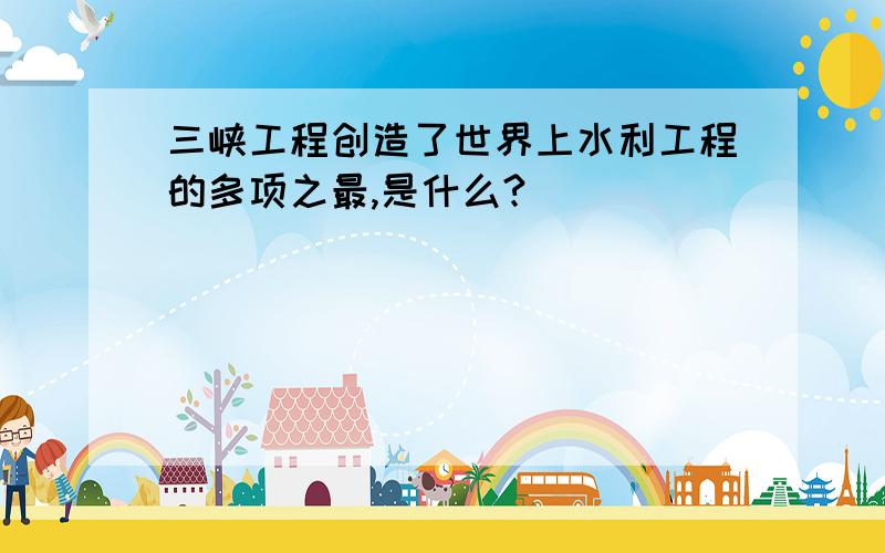 三峡工程创造了世界上水利工程的多项之最,是什么?