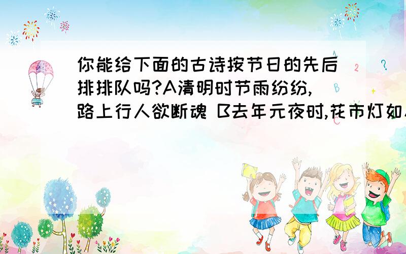 你能给下面的古诗按节日的先后排排队吗?A清明时节雨纷纷,路上行人欲断魂 B去年元夜时,花市灯如昼.C千门万户瞳瞳日,总把新桃换旧符.D遥知兄弟登高处,遍插茱萸少一人.E八月中秋月正圆,送