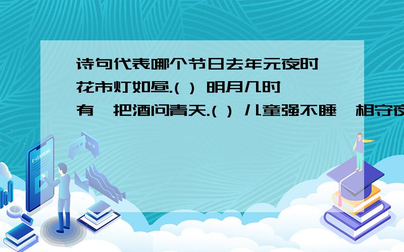 诗句代表哪个节日去年元夜时,花市灯如昼.( ) 明月几时有,把酒问青天.( ) 儿童强不睡,相守夜灌哗.( ) 赛龙舟,包粽子,纪念屈原.( )