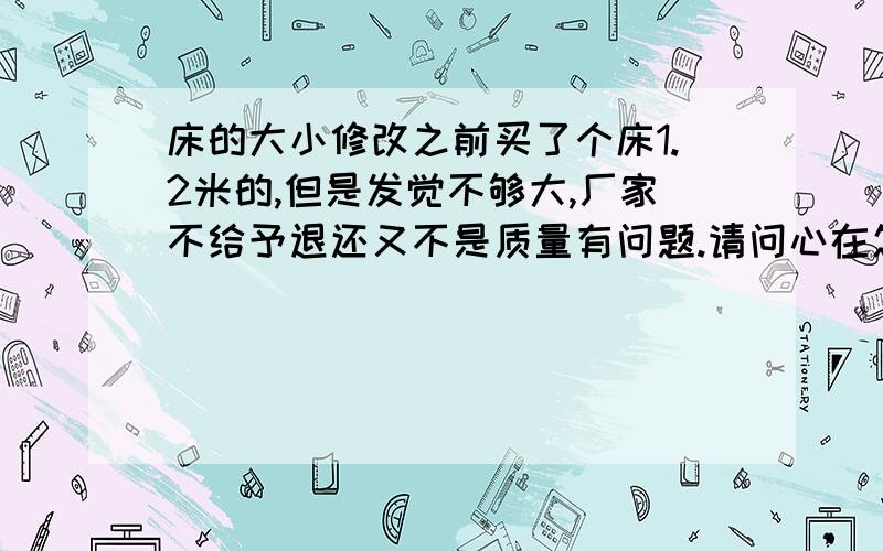 床的大小修改之前买了个床1.2米的,但是发觉不够大,厂家不给予退还又不是质量有问题.请问心在怎么办呢