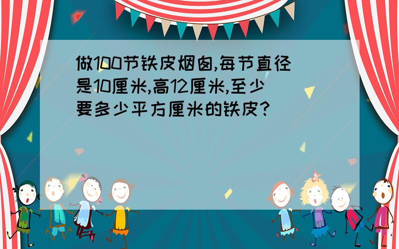 做100节铁皮烟囱,每节直径是10厘米,高12厘米,至少要多少平方厘米的铁皮?