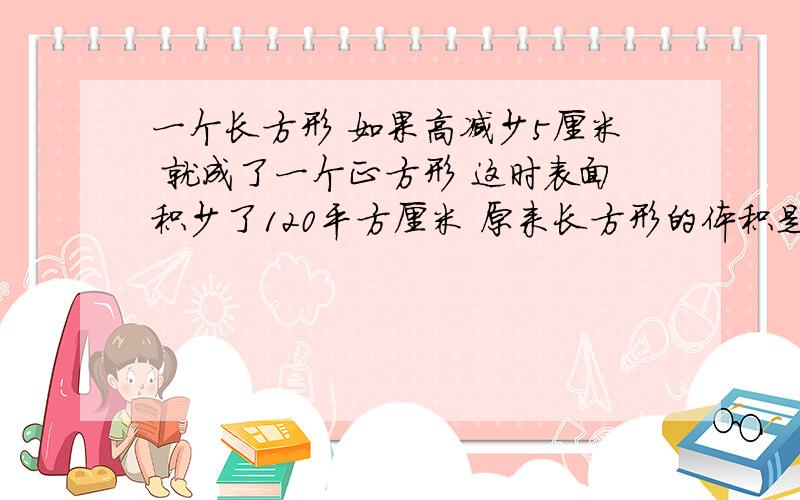 一个长方形 如果高减少5厘米 就成了一个正方形 这时表面积少了120平方厘米 原来长方形的体积是多少平方厘