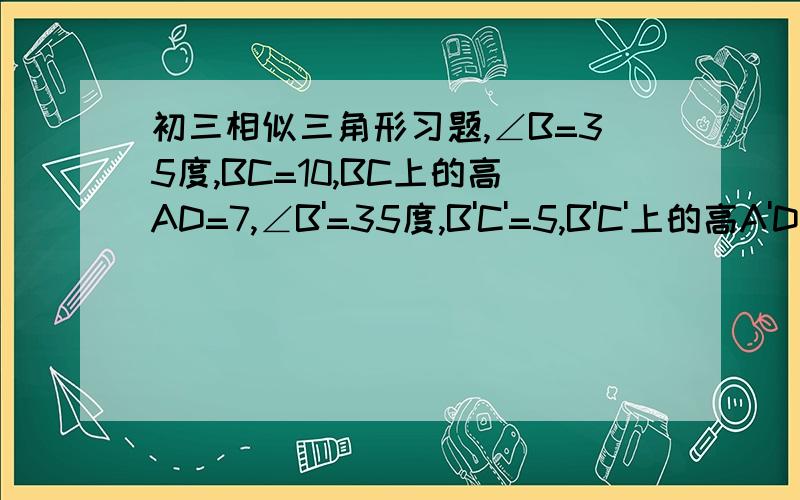 初三相似三角形习题,∠B=35度,BC=10,BC上的高AD=7,∠B'=35度,B'C'=5,B'C'上的高A'D'=3.5,问三角形ABC和A'B'C'是否相似