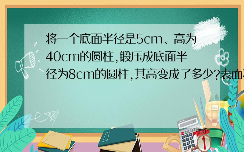 将一个底面半径是5cm、高为40cm的圆柱,锻压成底面半径为8cm的圆柱,其高变成了多少?表面积减少了多少?要列算式,而且有单位名称,加减乘除这些符号可以直接打汉语,