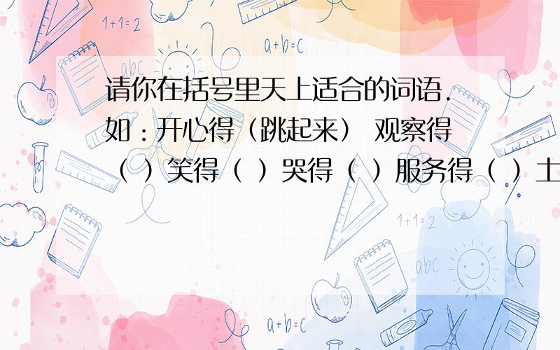 请你在括号里天上适合的词语.如：开心得（跳起来） 观察得（ ）笑得（ ）哭得（ ）服务得（ ）土得（ ）打得（ ）讲解得（ ） 分析得（ ） 描写得（ ）计算得（ ） 回答得（ ）