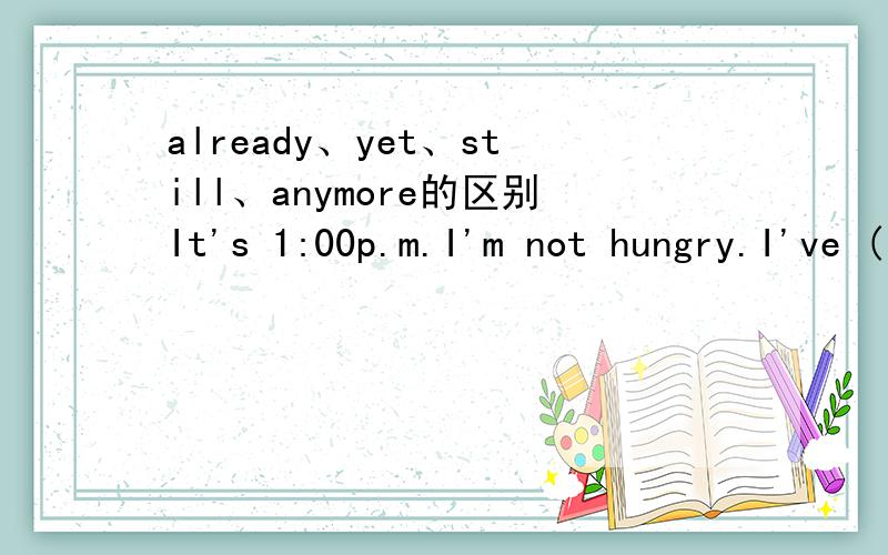 already、yet、still、anymore的区别It's 1:00p.m.I'm not hungry.I've ( ) eaten lunch.Eric was hungry ,so he ate a candy bar a few minutes ago .But he's ( ),so he's going to have another candy bar.大家讲清区别就好了,一定要讲清这些