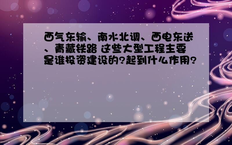 西气东输、南水北调、西电东送、青藏铁路 这些大型工程主要是谁投资建设的?起到什么作用?