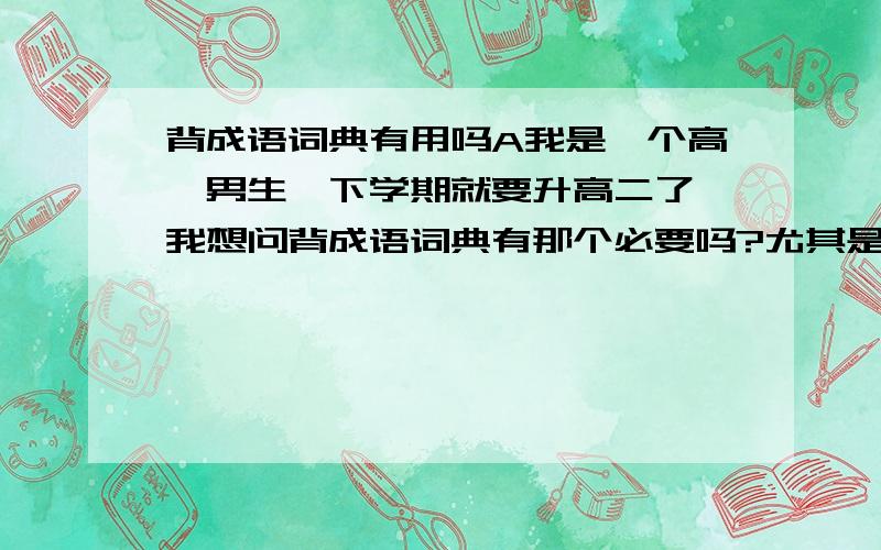 背成语词典有用吗A我是一个高一男生,下学期就要升高二了,我想问背成语词典有那个必要吗?尤其是背会后对写作有用吗（这个很关键）