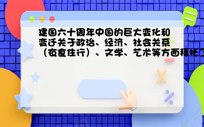 建国六十周年中国的巨大变化和变迁关于政治、经济、社会关系（衣食住行）、文学、艺术等方面拜托了!请各方面都说一些,详细一些!谢谢了!请各方面都说一些,详细一些,分清楚类别,一堆我