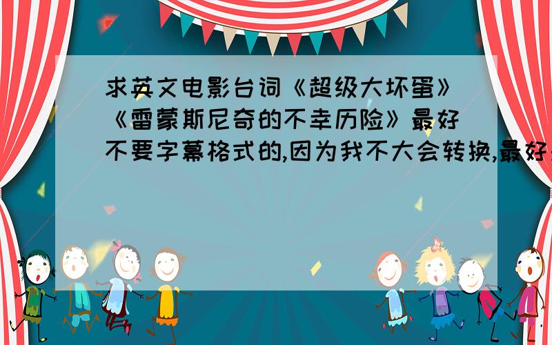 求英文电影台词《超级大坏蛋》《雷蒙斯尼奇的不幸历险》最好不要字幕格式的,因为我不大会转换,最好是普通的doc或者txt格式之类的……