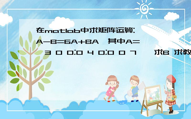 在matlab中求矩阵运算:A-B=6A+BA,其中A=【3 0 0;0 4 0;0 0 7】,求B 求教,