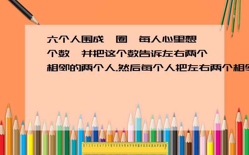 六个人围成一圈,每人心里想一个数,并把这个数告诉左右两个相邻的两个人.然后每个人把左右两个相邻人告诉自己的数的平均数亮出来.问亮出来数11的人原来心中想的数是多少?形成一个圈,