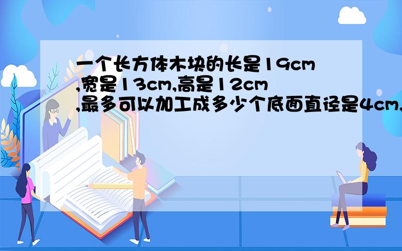 一个长方体木块的长是19cm,宽是13cm,高是12cm,最多可以加工成多少个底面直径是4cm,高是5cm的小圆柱体