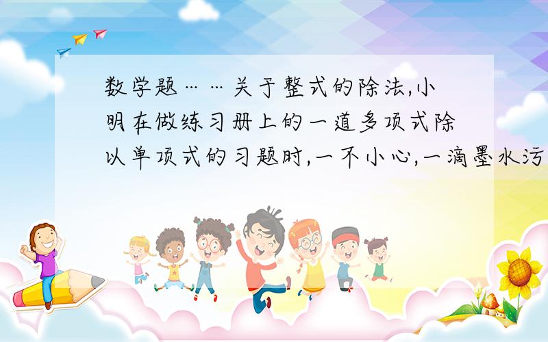 数学题……关于整式的除法,小明在做练习册上的一道多项式除以单项式的习题时,一不小心,一滴墨水污染了这道习题,只看见了被除式中最后一项是“-3X^2*Y”和中间的除号.污染后的习题如下