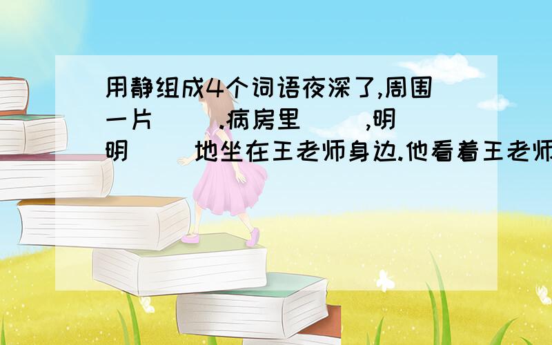 用静组成4个词语夜深了,周围一片（ ）.病房里（ ）,明明（ ）地坐在王老师身边.他看着王老师（ ）的脸,想起老师曾倾注给他的无限的爱,心情久久不能（ ）.