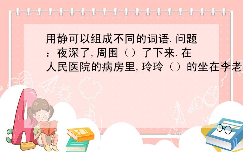 用静可以组成不同的词语.问题：夜深了,周围（）了下来.在人民医院的病房里,玲玲（）的坐在李老师身边,她看着李老师（）的脸,想起李老师以前倾注绐她的无限的爱,心惰久久不能（）,眼