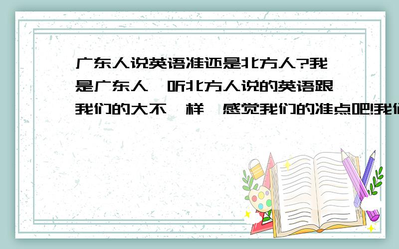 广东人说英语准还是北方人?我是广东人,听北方人说的英语跟我们的大不一样,感觉我们的准点吧!我们是读N的,北方人把N读成恩,还有我们的谢谢读F音他们却读成3Q不一样,昨天看电视他们的干