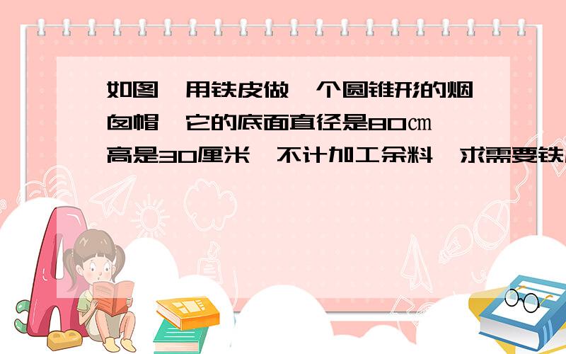 如图,用铁皮做一个圆锥形的烟囱帽,它的底面直径是80㎝,高是30厘米,不计加工余料,求需要铁皮的面积