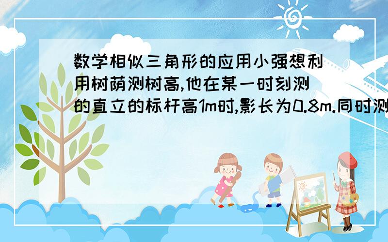 数学相似三角形的应用小强想利用树荫测树高,他在某一时刻测的直立的标杆高1m时,影长为0.8m.同时测树影时,因树靠近建筑物,影子的一部分落在墙面上（如图）.若此时树在地面上的影长为5.2,