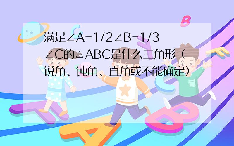 满足∠A=1/2∠B=1/3∠C的△ABC是什么三角形（锐角、钝角、直角或不能确定）