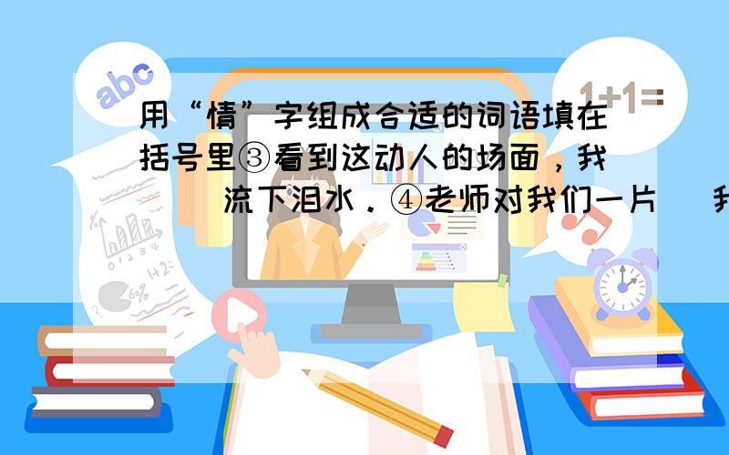 用“情”字组成合适的词语填在括号里③看到这动人的场面，我（ ）流下泪水。④老师对我们一片（ 我们永生难忘。