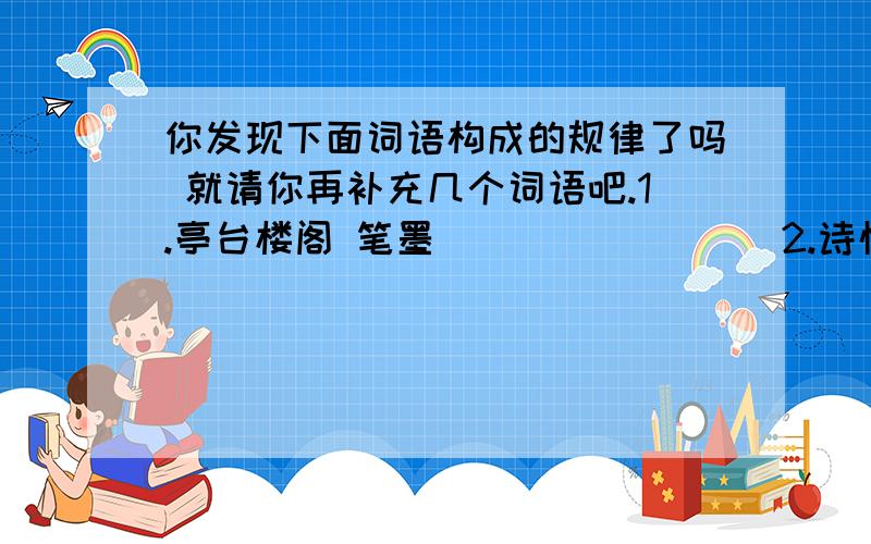 你发现下面词语构成的规律了吗 就请你再补充几个词语吧.1.亭台楼阁 笔墨（ ） （ ） （ ）2.诗情画意 奇珍（ ） （ ） （ ）