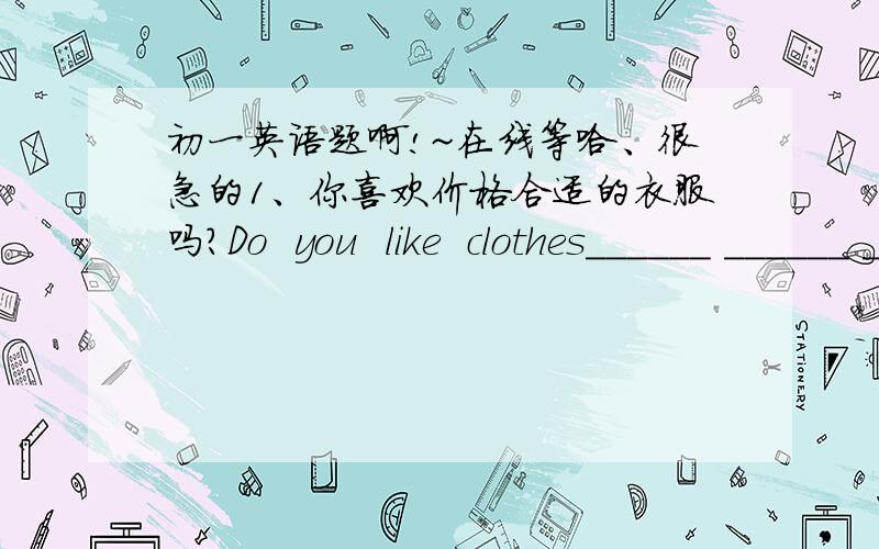 初一英语题啊!~在线等哈、很急的1、你喜欢价格合适的衣服吗?Do  you  like  clothes______ ______ ______ ______?2、你的书包多少钱?______ ______ ______your  bag?3、那家书店的书正在打折销售.The  books  in  that