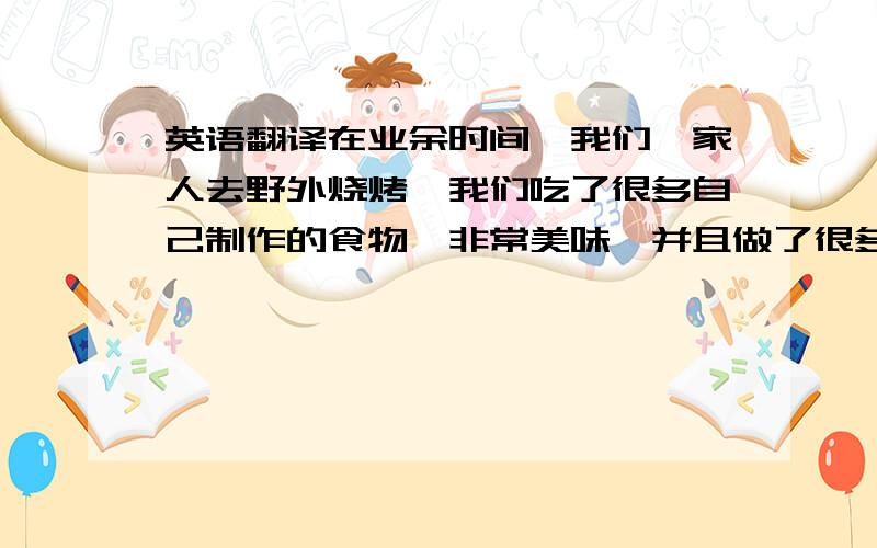 英语翻译在业余时间,我们一家人去野外烧烤,我们吃了很多自己制作的食物,非常美味,并且做了很多游戏,玩得很开心,在我们准备回家的时候,我们发现这里留下了许多垃圾,大家都变得不开心.