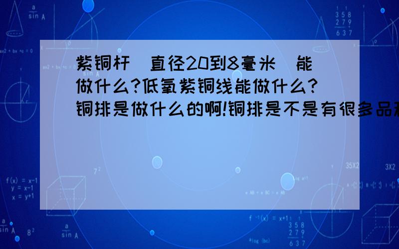 紫铜杆（直径20到8毫米）能做什么?低氧紫铜线能做什么?铜排是做什么的啊!铜排是不是有很多品种啊 神马形状都有,都是干什么用的啊 ,越多越好,\(≧▽≦)/