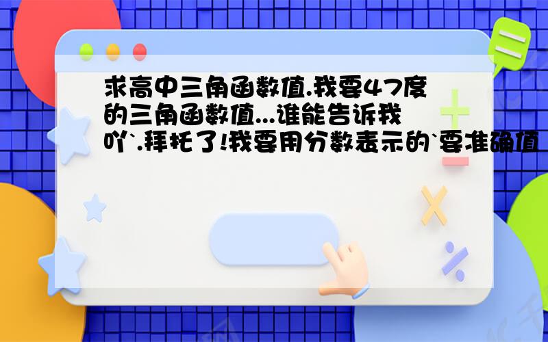 求高中三角函数值.我要47度的三角函数值...谁能告诉我吖`.拜托了!我要用分数表示的`要准确值