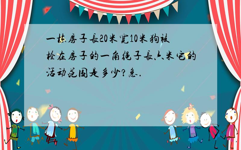 一栋房子长20米宽10米狗被栓在房子的一角绳子长六米它的活动范围是多少?急.