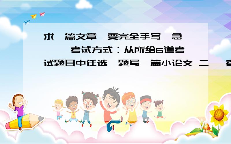 求一篇文章,要完全手写,急,一、 考试方式：从所给6道考试题目中任选一题写一篇小论文 二、 考试要求：1、题材必须紧密结合江西省省情,2、主题明确,内容详实,逻辑清晰； 3、字数要求800-1