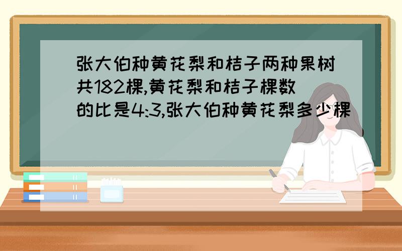 张大伯种黄花梨和桔子两种果树共182棵,黄花梨和桔子棵数的比是4:3,张大伯种黄花梨多少棵