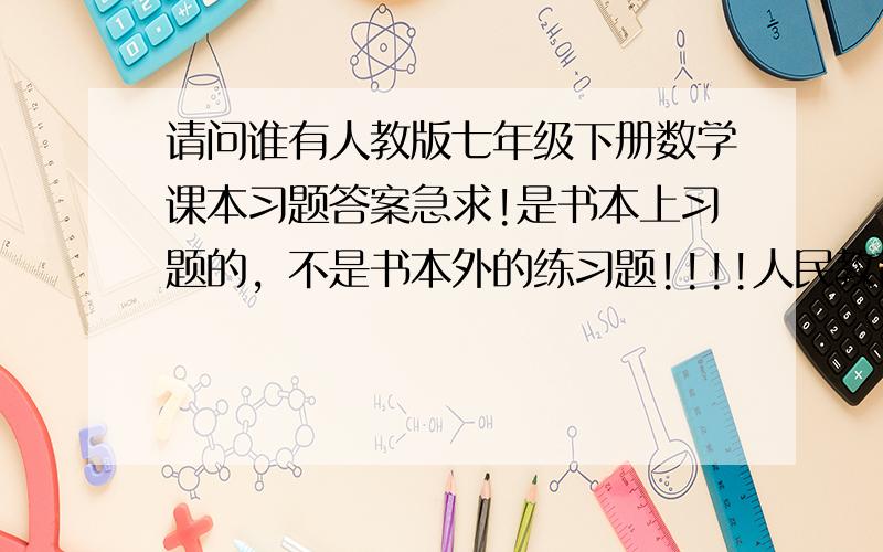 请问谁有人教版七年级下册数学课本习题答案急求!是书本上习题的，不是书本外的练习题!!!!人民教育上的用不得压!!!!!!!!!!!!!!!!!!!!!!!