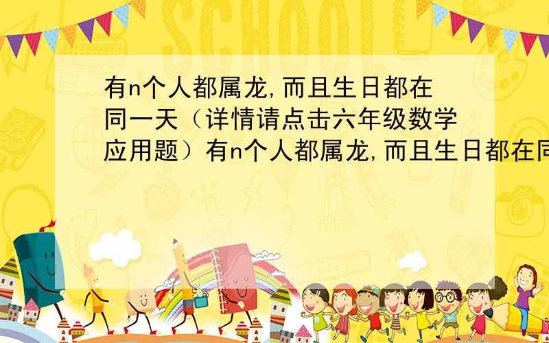 有n个人都属龙,而且生日都在同一天（详情请点击六年级数学应用题）有n个人都属龙,而且生日都在同一天.某年他们生日那天,他们的年龄数的乘积为48400,他们年龄之和为64,请问n是多少?他们