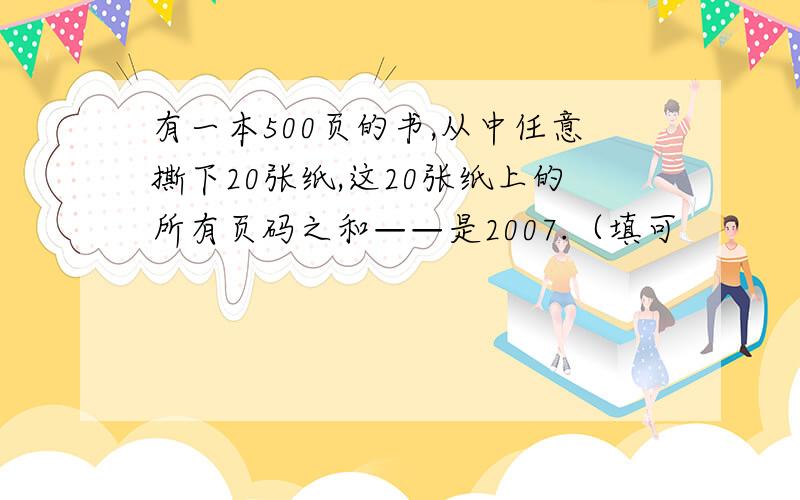 有一本500页的书,从中任意撕下20张纸,这20张纸上的所有页码之和——是2007.（填可