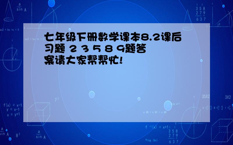 七年级下册数学课本8.2课后习题 2 3 5 8 9题答案请大家帮帮忙!