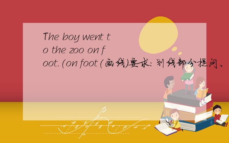 The boy went to the zoo on foot.(on foot(画线)要求：划线部分提问、否定句、一般疑问句