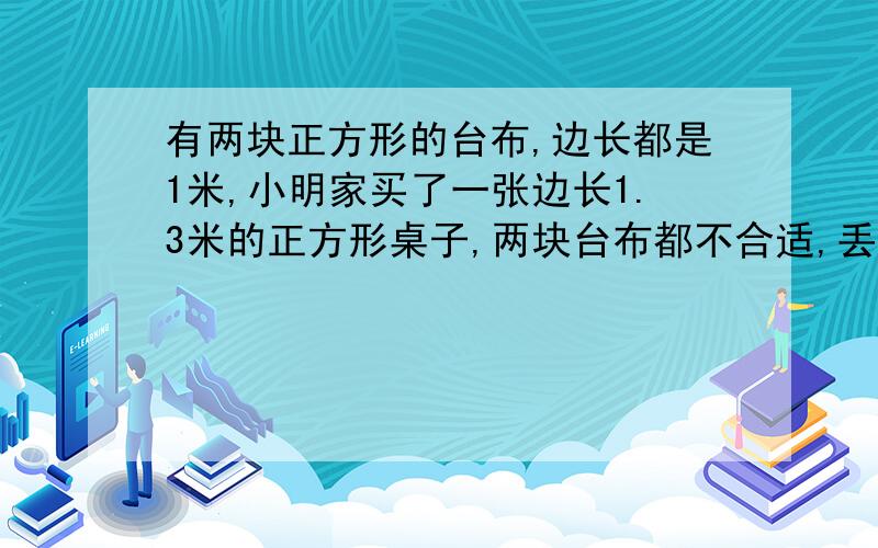 有两块正方形的台布,边长都是1米,小明家买了一张边长1.3米的正方形桌子,两块台布都不合适,丢掉又太可惜.怎样使两块台布平成一块正方形大台布,并且布料没有剩余?要三种方法.