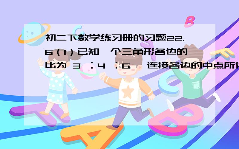 初二下数学练习册的习题22.6（1）已知一个三角形各边的比为 3 ：4 ：6 ,连接各边的中点所得的三角形周长为52cm,求原三角形的各边的长.