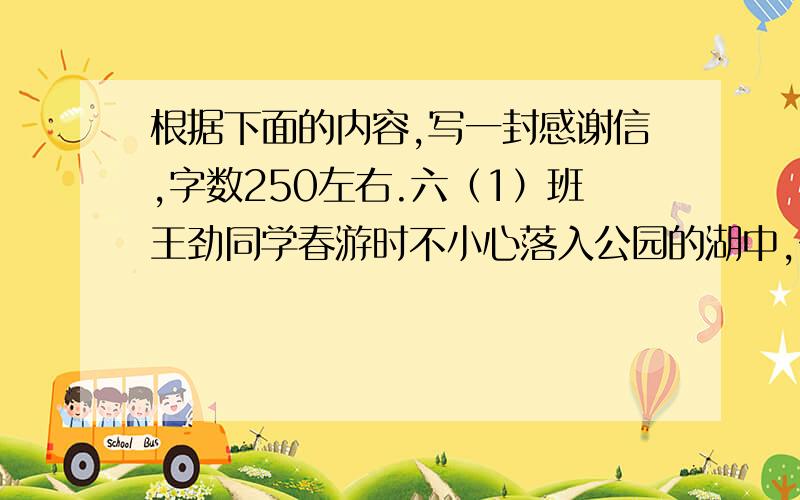 根据下面的内容,写一封感谢信,字数250左右.六（1）班王劲同学春游时不小心落入公园的湖中,公园的管理员张云生叔叔跳进湖里,把他救了上来,还拿自己的衣服给他穿,送他上医院.请代表六（1