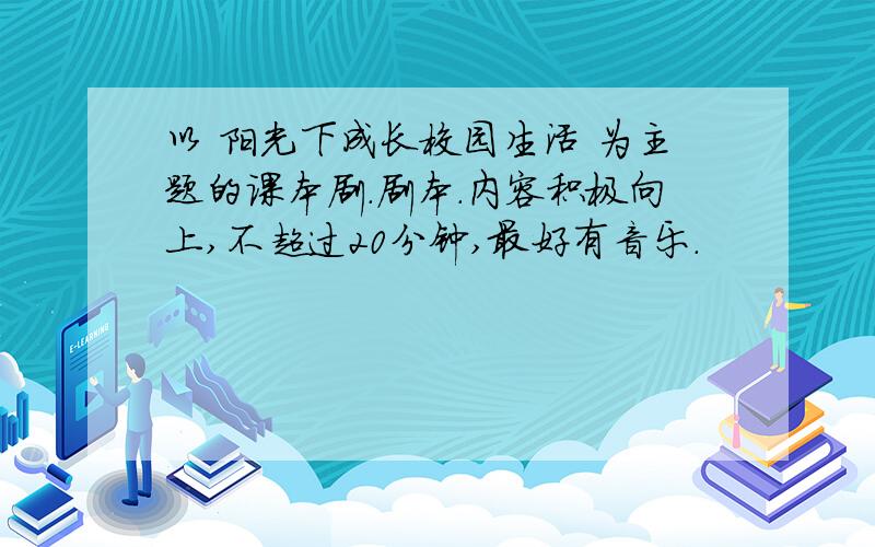 以 阳光下成长校园生活 为主题的课本剧.剧本.内容积极向上,不超过20分钟,最好有音乐.