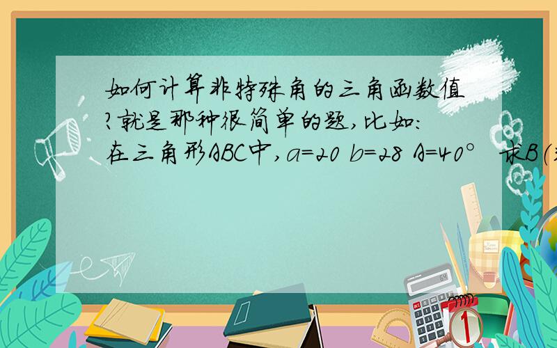 如何计算非特殊角的三角函数值?就是那种很简单的题,比如：在三角形ABC中,a=20 b=28 A=40° 求B（精确到1°）和c（保留两个有效数字）解出来sinB=0.8999 我就是不知道这个0.8999是怎么算的算出来等