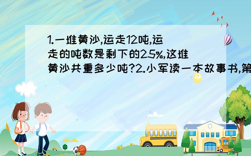 1.一堆黄沙,运走12吨,运走的吨数是剩下的25%,这堆黄沙共重多少吨?2.小军读一本故事书,第一天读了21页,第二天读了24页,还剩下全书的77.5%没有读.这本故事书共有多少页?3.一件上衣定价140元,如