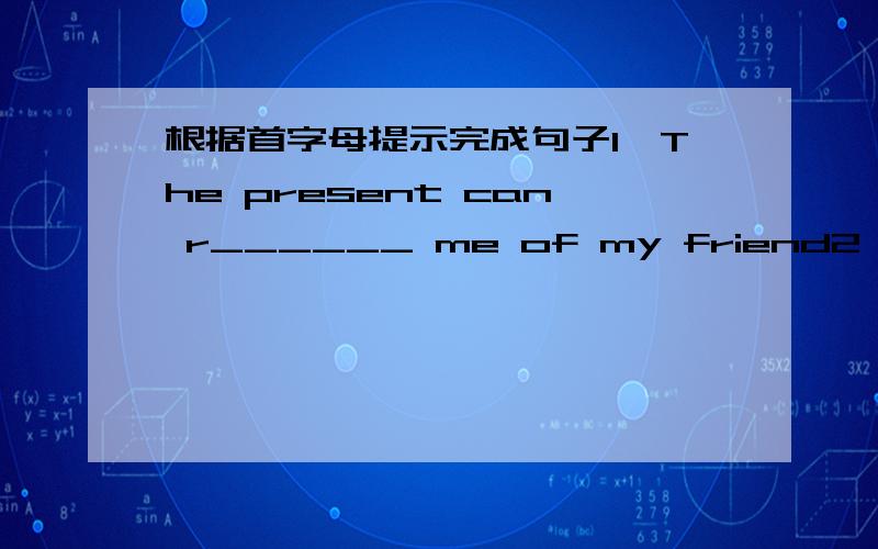 根据首字母提示完成句子1,The present can r______ me of my friend2,He put some very small tea l_____ on the desk用所给词适当形式填空1,Please tell me when he ______(come) back.2,He has taught here since 9 years ago.(改为同义句