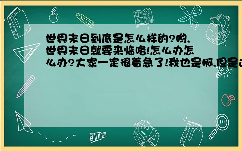 世界末日到底是怎么样的?哟,世界末日就要来临咯!怎么办怎么办?大家一定很着急了!我也是啊,但是还没有到呢,如果真的世界末日,会是什么样子的呢?发挥想象力,想好了就写答案,我会评选哦,