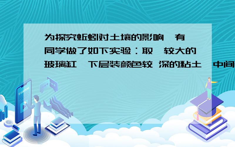 为探究蚯蚓对土壤的影响,有一同学做了如下实验：取一较大的玻璃缸,下层装颜色较 深的粘土,中间装颜色较浅的沙土,上层再装颜色较深的粘土.每装一层稍加按压,使玻璃 缸中的土保持一定