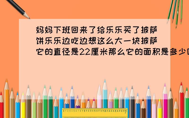 妈妈下班回来了给乐乐买了披萨饼乐乐边吃边想这么大一块披萨它的直径是22厘米那么它的面积是多少呢?