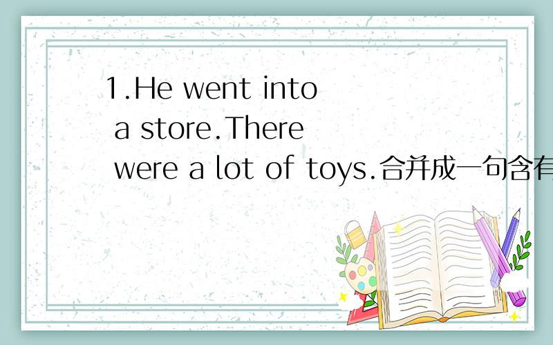 1.He went into a store.There were a lot of toys.合并成一句含有定语从句的复合句 2.填介词或副词 What1.He went into a store.There were a lot of toys.合并成一句含有定语从句的复合句2.填介词或副词What’s your excu